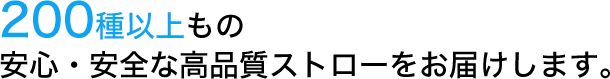 200種以上もの安心・安全な高品質ストローをお届けします。