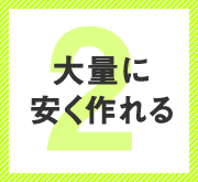 メリット２　大量に安く作れる