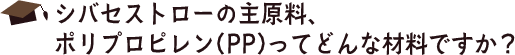 シバセストローの主原料、
ポリプロピレン(PP)ってどんな材料ですか？